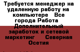 Требуется менеджер на удаленную работу на компьютере - Все города Работа » Дополнительный заработок и сетевой маркетинг   . Северная Осетия